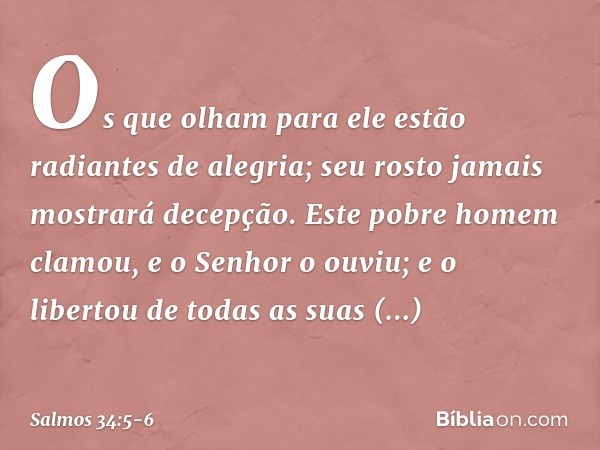 Os que olham para ele
estão radiantes de alegria;
seu rosto jamais mostrará decepção. Este pobre homem clamou,
e o Senhor o ouviu;
e o libertou de todas as suas