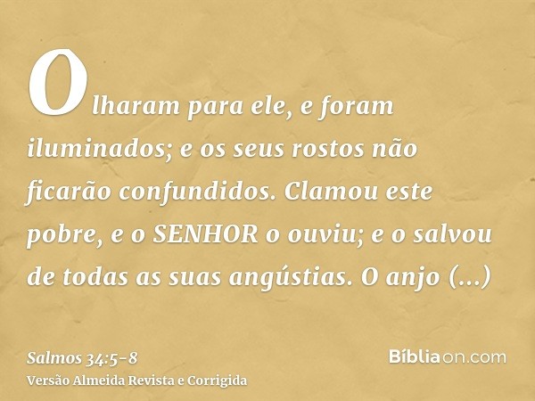 Olharam para ele, e foram iluminados; e os seus rostos não ficarão confundidos.Clamou este pobre, e o SENHOR o ouviu; e o salvou de todas as suas angústias.O an