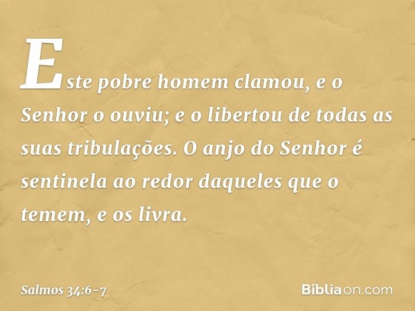 Este pobre homem clamou,
e o Senhor o ouviu;
e o libertou de todas as suas tribulações. O anjo do Senhor é sentinela ao redor
daqueles que o temem,
e os livra. 