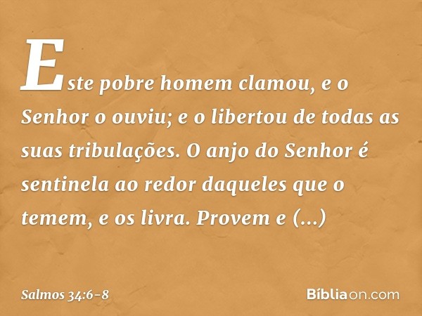 Este pobre homem clamou,
e o Senhor o ouviu;
e o libertou de todas as suas tribulações. O anjo do Senhor é sentinela ao redor
daqueles que o temem,
e os livra. 