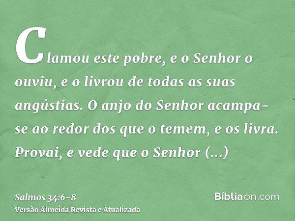 Clamou este pobre, e o Senhor o ouviu, e o livrou de todas as suas angústias.O anjo do Senhor acampa-se ao redor dos que o temem, e os livra.Provai, e vede que 