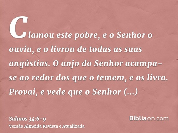 Clamou este pobre, e o Senhor o ouviu, e o livrou de todas as suas angústias.O anjo do Senhor acampa-se ao redor dos que o temem, e os livra.Provai, e vede que