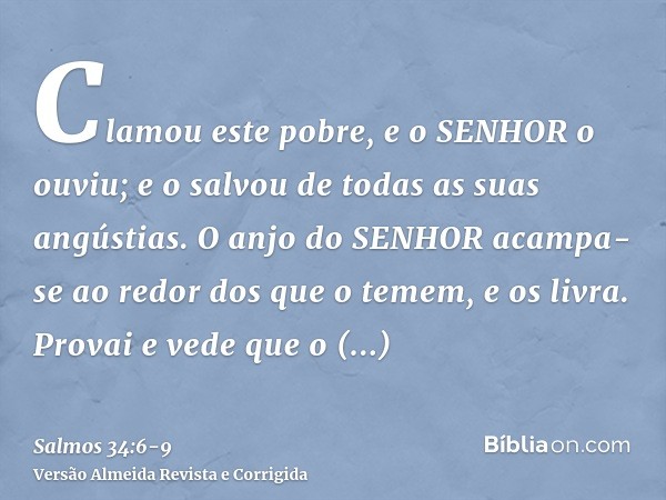 Clamou este pobre, e o SENHOR o ouviu; e o salvou de todas as suas angústias.O anjo do SENHOR acampa-se ao redor dos que o temem, e os livra.Provai e vede que o
