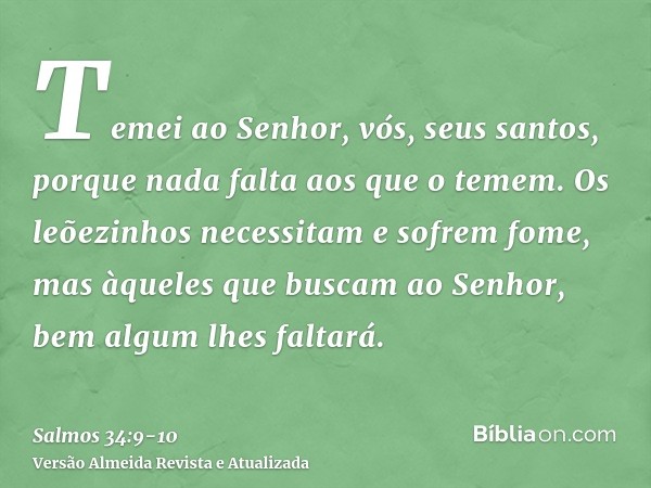 Temei ao Senhor, vós, seus santos, porque nada falta aos que o temem.Os leõezinhos necessitam e sofrem fome, mas àqueles que buscam ao Senhor, bem algum lhes fa