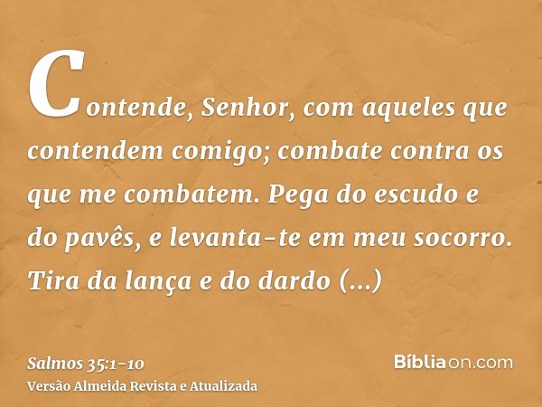 Contende, Senhor, com aqueles que contendem comigo; combate contra os que me combatem.Pega do escudo e do pavês, e levanta-te em meu socorro.Tira da lança e do 