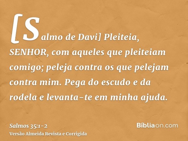 [Salmo de Davi] Pleiteia, SENHOR, com aqueles que pleiteiam comigo; peleja contra os que pelejam contra mim.Pega do escudo e da rodela e levanta-te em minha aju