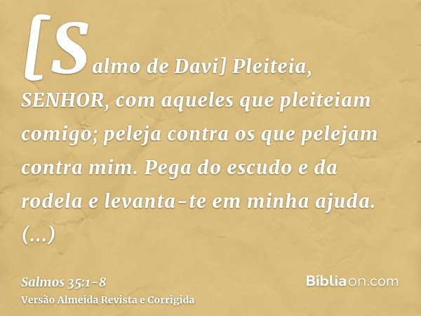 [Salmo de Davi] Pleiteia, SENHOR, com aqueles que pleiteiam comigo; peleja contra os que pelejam contra mim.Pega do escudo e da rodela e levanta-te em minha aju