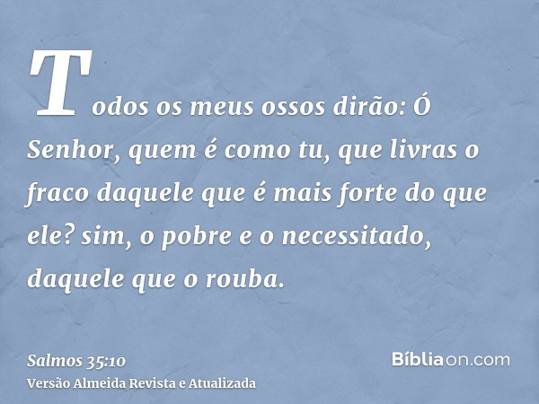 Todos os meus ossos dirão: Ó Senhor, quem é como tu, que livras o fraco daquele que é mais forte do que ele? sim, o pobre e o necessitado, daquele que o rouba.