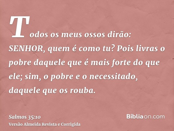 Todos os meus ossos dirão: SENHOR, quem é como tu? Pois livras o pobre daquele que é mais forte do que ele; sim, o pobre e o necessitado, daquele que os rouba.