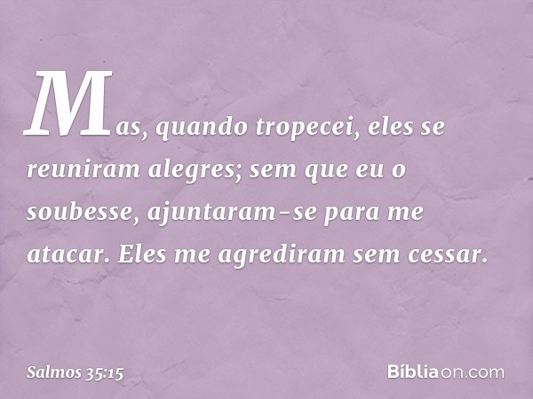 Mas, quando tropecei,
eles se reuniram alegres;
sem que eu o soubesse,
ajuntaram-se para me atacar.
Eles me agrediram sem cessar. -- Salmo 35:15