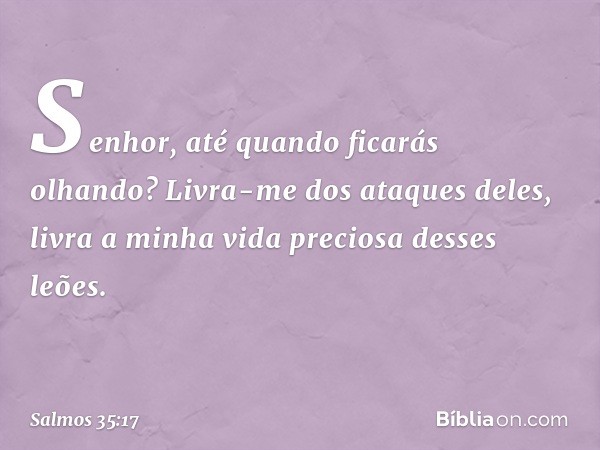 Senhor, até quando ficarás olhando?
Livra-me dos ataques deles,
livra a minha vida preciosa desses leões. -- Salmo 35:17