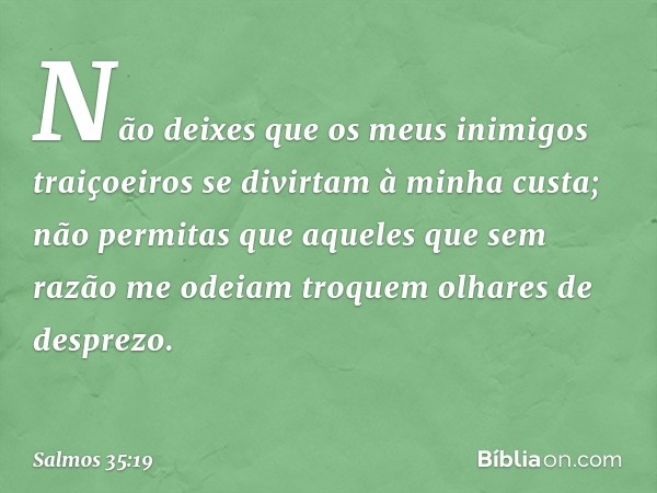 Não deixes que os meus inimigos traiçoeiros
se divirtam à minha custa;
não permitas que aqueles
que sem razão me odeiam
troquem olhares de desprezo. -- Salmo 35