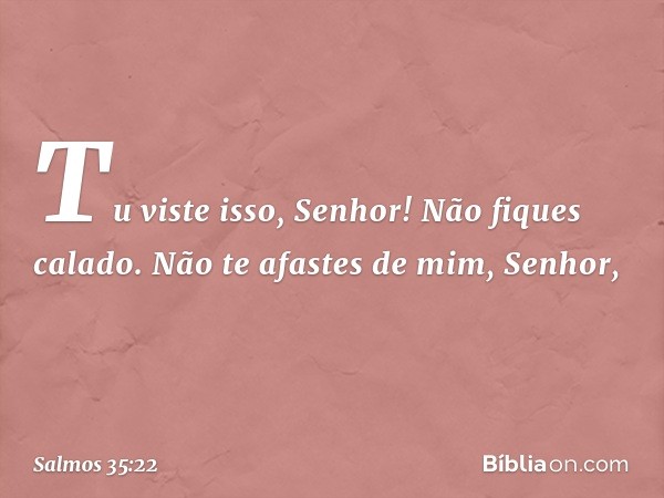 Tu viste isso, Senhor! Não fiques calado.
Não te afastes de mim, Senhor, -- Salmo 35:22