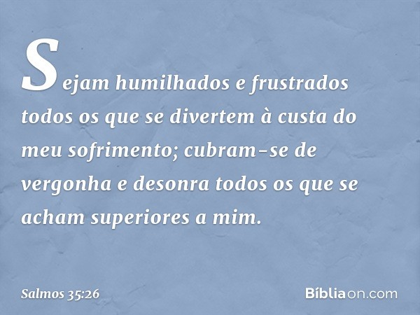 Sejam humilhados e frustrados
todos os que se divertem
à custa do meu sofrimento;
cubram-se de vergonha e desonra
todos os que se acham superiores a mim. -- Sal