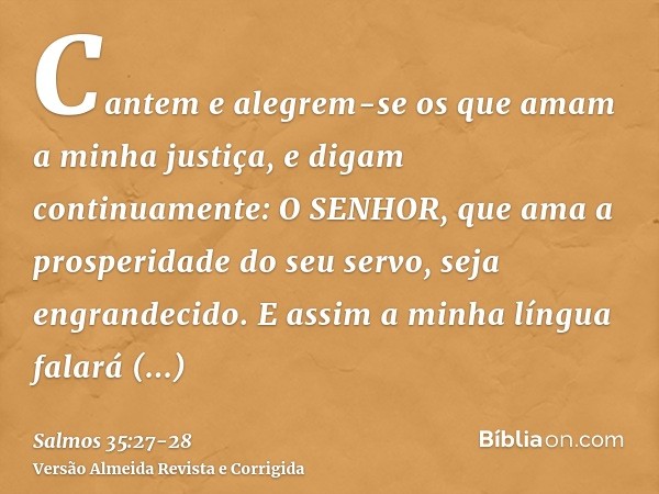 Cantem e alegrem-se os que amam a minha justiça, e digam continuamente: O SENHOR, que ama a prosperidade do seu servo, seja engrandecido.E assim a minha língua 