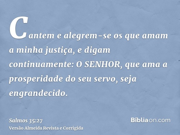 Cantem e alegrem-se os que amam a minha justiça, e digam continuamente: O SENHOR, que ama a prosperidade do seu servo, seja engrandecido.