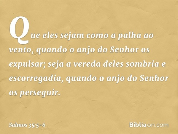 Que eles sejam como a palha ao vento,
quando o anjo do Senhor os expulsar; seja a vereda deles sombria e escorregadia,
quando o anjo do Senhor os perseguir. -- 