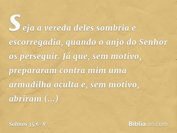 seja a vereda deles sombria e escorregadia,
quando o anjo do Senhor os perseguir. Já que, sem motivo, prepararam contra mim
uma armadilha oculta
e, sem motivo, 