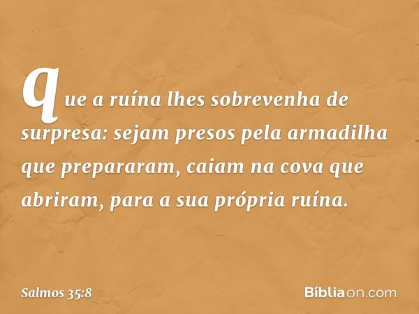 que a ruína lhes sobrevenha de surpresa:
sejam presos pela armadilha que prepararam,
caiam na cova que abriram,
para a sua própria ruína. -- Salmo 35:8