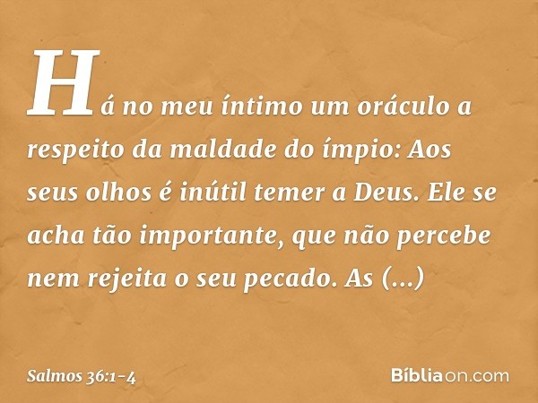 Há no meu íntimo um oráculo
a respeito da maldade do ímpio:
Aos seus olhos é inútil temer a Deus. Ele se acha tão importante,
que não percebe nem rejeita o seu 