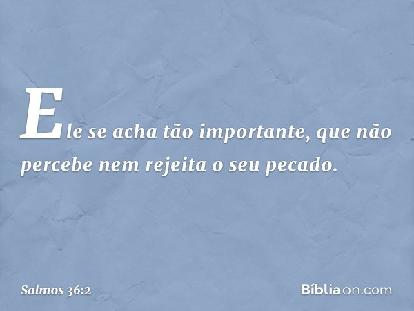 Ele se acha tão importante,
que não percebe nem rejeita o seu pecado. -- Salmo 36:2