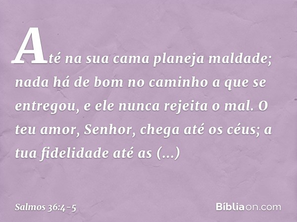 Até na sua cama planeja maldade;
nada há de bom no caminho a que se entregou,
e ele nunca rejeita o mal. O teu amor, Senhor, chega até os céus;
a tua fidelidade