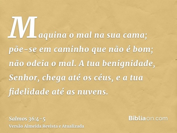 Maquina o mal na sua cama; põe-se em caminho que não é bom; não odeia o mal.A tua benignidade, Senhor, chega até os céus, e a tua fidelidade até as nuvens.