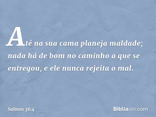 Até na sua cama planeja maldade;
nada há de bom no caminho a que se entregou,
e ele nunca rejeita o mal. -- Salmo 36:4