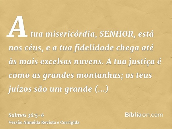 A tua misericórdia, SENHOR, está nos céus, e a tua fidelidade chega até às mais excelsas nuvens.A tua justiça é como as grandes montanhas; os teus juízos são um