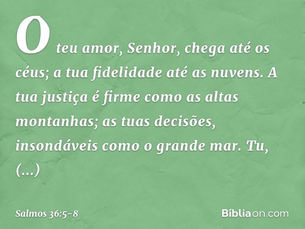 O teu amor, Senhor, chega até os céus;
a tua fidelidade até as nuvens. A tua justiça é firme como as altas montanhas;
as tuas decisões, insondáveis como o grand