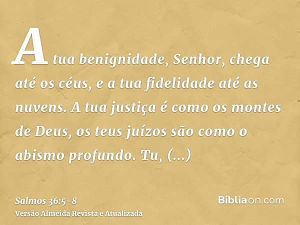 A tua benignidade, Senhor, chega até os céus, e a tua fidelidade até as nuvens.A tua justiça é como os montes de Deus, os teus juízos são como o abismo profundo