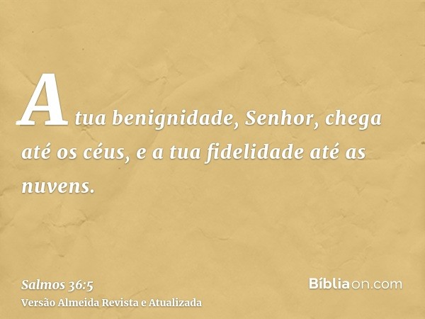 A tua benignidade, Senhor, chega até os céus, e a tua fidelidade até as nuvens.