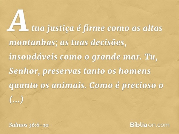 A tua justiça é firme como as altas montanhas;
as tuas decisões, insondáveis como o grande mar.
Tu, Senhor, preservas
tanto os homens quanto os animais. Como é 