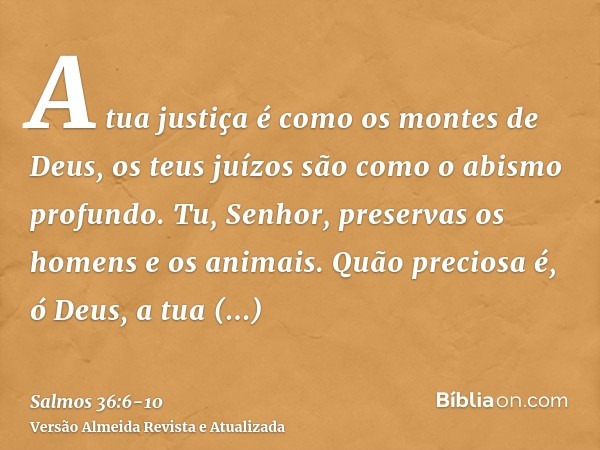 A tua justiça é como os montes de Deus, os teus juízos são como o abismo profundo. Tu, Senhor, preservas os homens e os animais.Quão preciosa é, ó Deus, a tua b