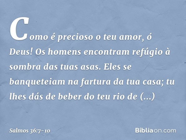 Como é precioso o teu amor, ó Deus!
Os homens encontram
refúgio à sombra das tuas asas. Eles se banqueteiam na fartura da tua casa;
tu lhes dás de beber do teu 