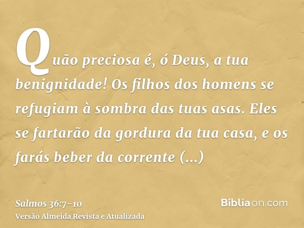 Quão preciosa é, ó Deus, a tua benignidade! Os filhos dos homens se refugiam à sombra das tuas asas.Eles se fartarão da gordura da tua casa, e os farás beber da