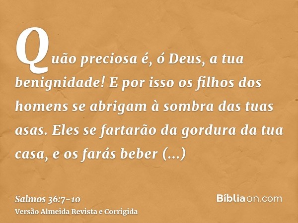 Quão preciosa é, ó Deus, a tua benignidade! E por isso os filhos dos homens se abrigam à sombra das tuas asas.Eles se fartarão da gordura da tua casa, e os fará