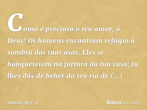 Como é precioso o teu amor, ó Deus!
Os homens encontram
refúgio à sombra das tuas asas. Eles se banqueteiam na fartura da tua casa;
tu lhes dás de beber do teu 