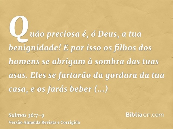 Quão preciosa é, ó Deus, a tua benignidade! E por isso os filhos dos homens se abrigam à sombra das tuas asas.Eles se fartarão da gordura da tua casa, e os fará