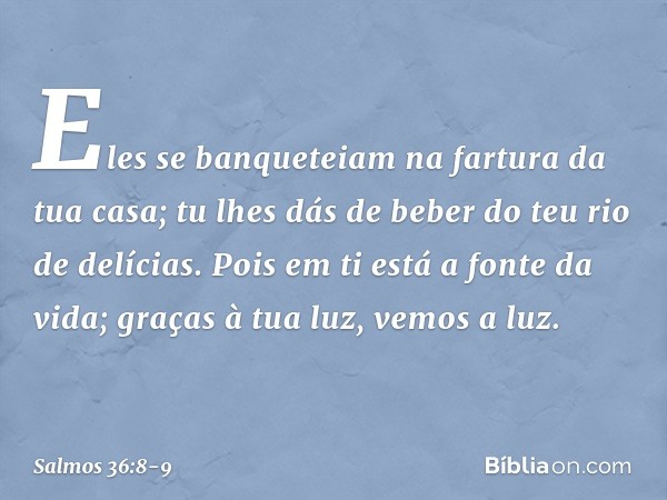 Eles se banqueteiam na fartura da tua casa;
tu lhes dás de beber do teu rio de delícias. Pois em ti está a fonte da vida;
graças à tua luz, vemos a luz. -- Salm