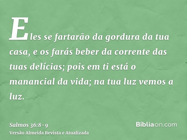 Eles se fartarão da gordura da tua casa, e os farás beber da corrente das tuas delícias;pois em ti está o manancial da vida; na tua luz vemos a luz.