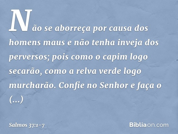 Não se aborreça por causa dos homens maus
e não tenha inveja dos perversos; pois como o capim logo secarão,
como a relva verde logo murcharão. Confie no Senhor 