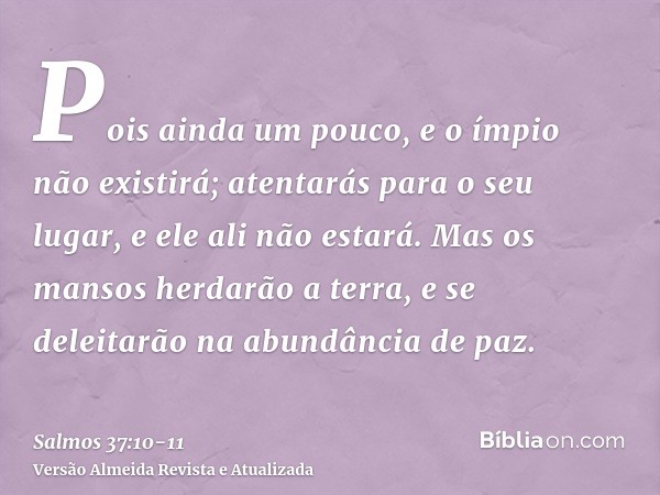 Pois ainda um pouco, e o ímpio não existirá; atentarás para o seu lugar, e ele ali não estará.Mas os mansos herdarão a terra, e se deleitarão na abundância de p