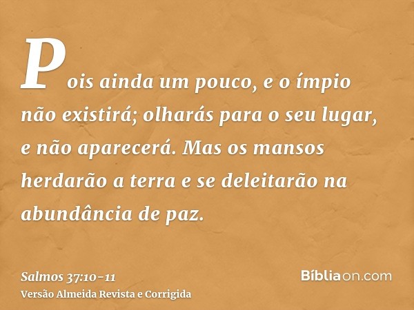 Pois ainda um pouco, e o ímpio não existirá; olharás para o seu lugar, e não aparecerá.Mas os mansos herdarão a terra e se deleitarão na abundância de paz.