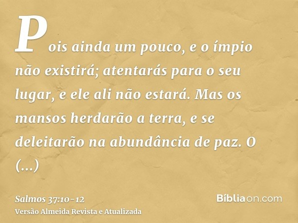 Pois ainda um pouco, e o ímpio não existirá; atentarás para o seu lugar, e ele ali não estará.Mas os mansos herdarão a terra, e se deleitarão na abundância de p