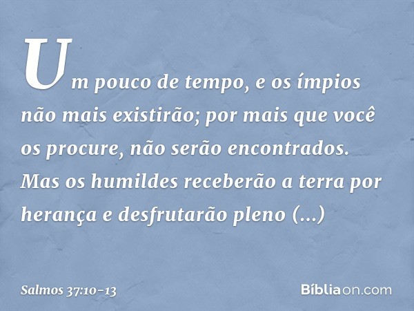 Um pouco de tempo,
e os ímpios não mais existirão;
por mais que você os procure, não serão encontrados. Mas os humildes receberão a terra por herança
e desfruta