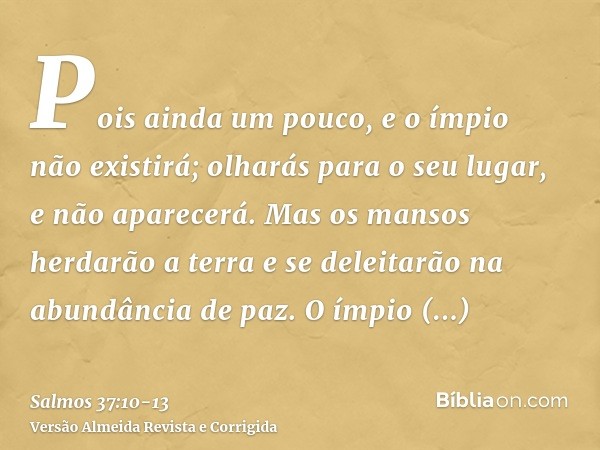 Pois ainda um pouco, e o ímpio não existirá; olharás para o seu lugar, e não aparecerá.Mas os mansos herdarão a terra e se deleitarão na abundância de paz.O ímp