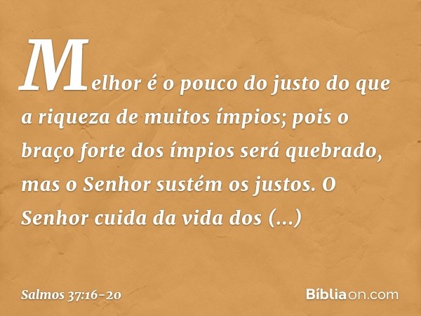 Melhor é o pouco do justo
do que a riqueza de muitos ímpios; pois o braço forte dos ímpios será quebrado,
mas o Senhor sustém os justos. O Senhor cuida da vida 