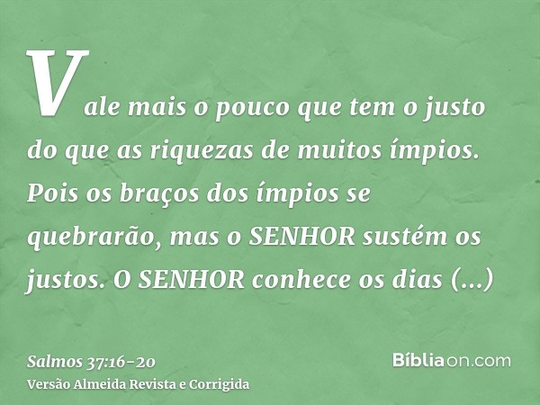 Vale mais o pouco que tem o justo do que as riquezas de muitos ímpios.Pois os braços dos ímpios se quebrarão, mas o SENHOR sustém os justos.O SENHOR conhece os 