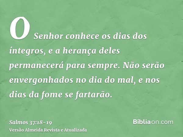 O Senhor conhece os dias dos íntegros, e a herança deles permanecerá para sempre.Não serão envergonhados no dia do mal, e nos dias da fome se fartarão.